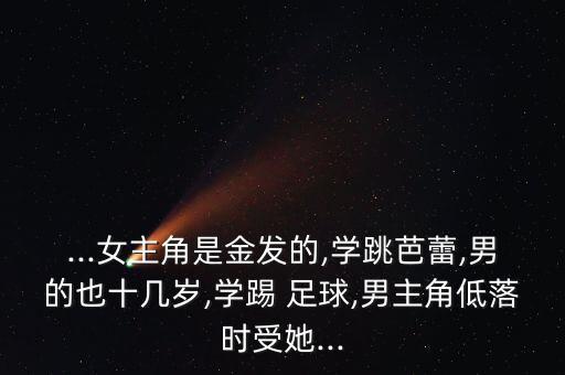 ...女主角是金發(fā)的,學(xué)跳芭蕾,男的也十幾歲,學(xué)踢 足球,男主角低落時受她...